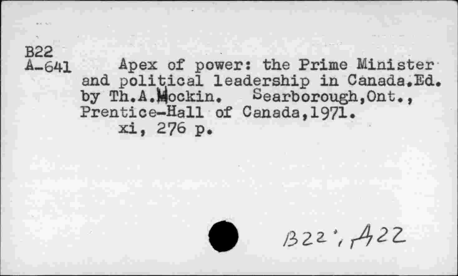 ﻿B22
A-641 Apex of power: the Prime Minister and. political leadership in Canada,Ed. by Th.A.Mockin. Searborough,Ont., Prentice-Hall of Canada,1971.
xi, 276 p.
0	/322', /,2Z.